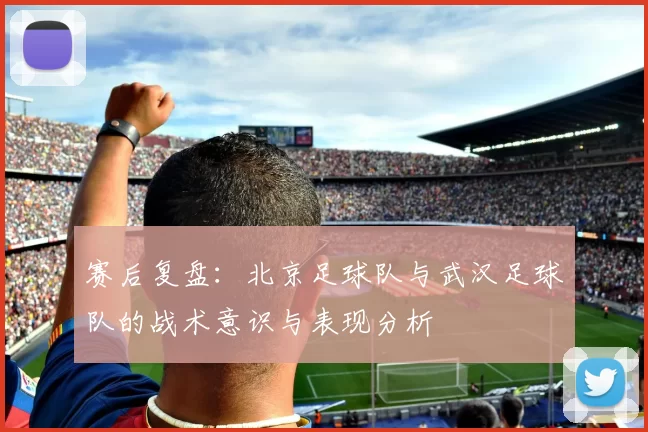赛后复盘：北京足球队与武汉足球队的战术意识与表现分析
