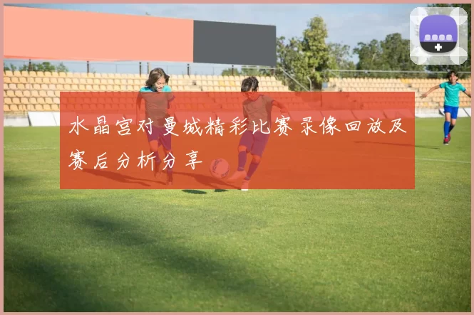 水晶宫对曼城精彩比赛录像回放及赛后分析分享
