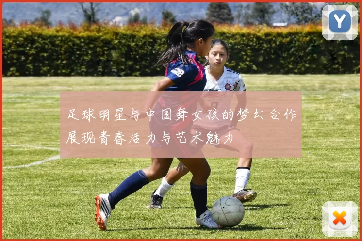 足球明星与中国舞女孩的梦幻合作展现青春活力与艺术魅力