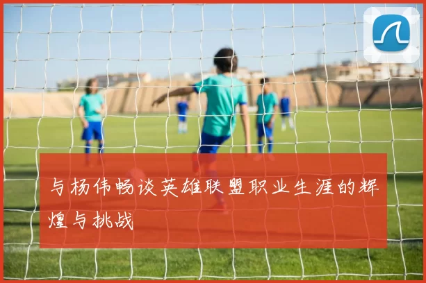 与杨伟畅谈英雄联盟职业生涯的辉煌与挑战