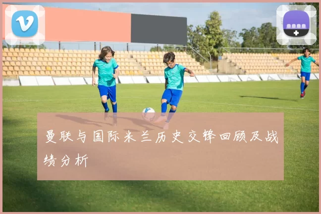 曼联与国际米兰历史交锋回顾及战绩分析