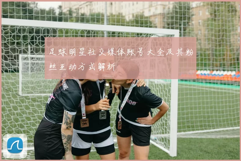 足球明星社交媒体账号大全及其粉丝互动方式解析
