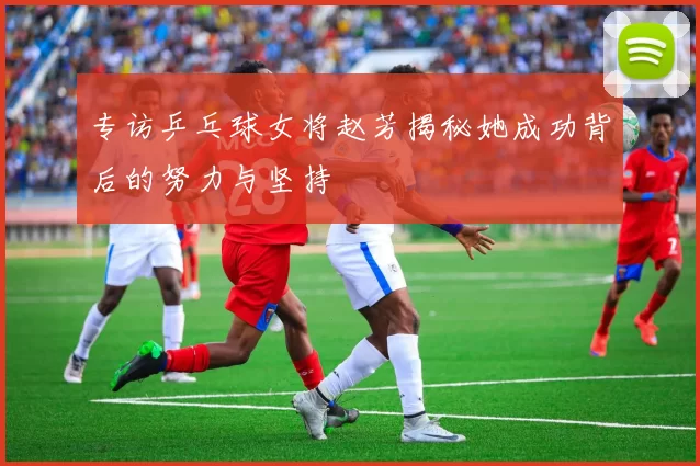 专访乒乓球女将赵芳揭秘她成功背后的努力与坚持