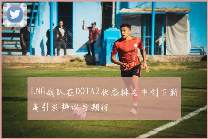 LNG战队在DOTA2状态排名中创下新高引发热议与期待