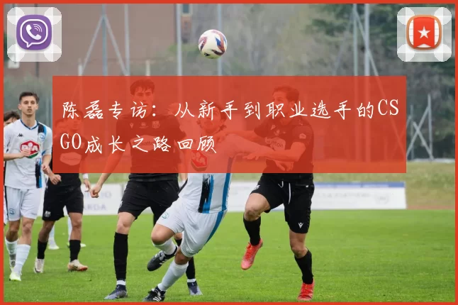 陈磊专访：从新手到职业选手的CSGO成长之路回顾