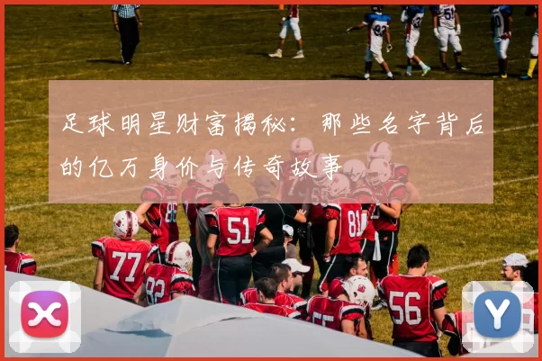 足球明星财富揭秘：那些名字背后的亿万身价与传奇故事