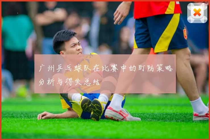 广州乒乓球队在比赛中的盯防策略分析与得失总结