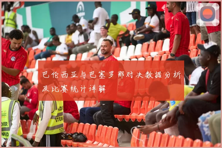 巴伦西亚与巴塞罗那对决数据分析及比赛统计详解