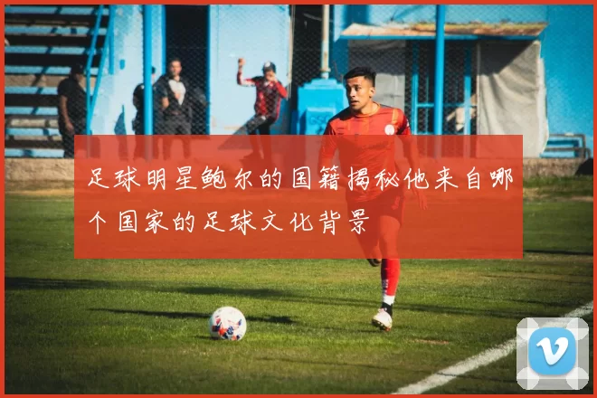 足球明星鲍尔的国籍揭秘他来自哪个国家的足球文化背景