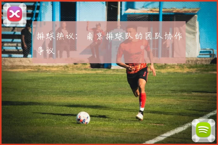 排球热议：南京排球队的团队协作争议