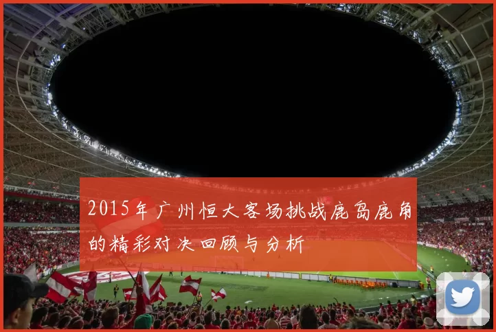 2015年广州恒大客场挑战鹿岛鹿角的精彩对决回顾与分析