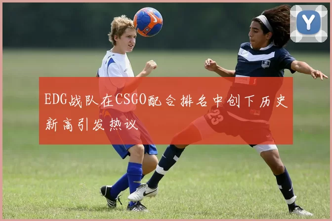 EDG战队在CSGO配合排名中创下历史新高引发热议
