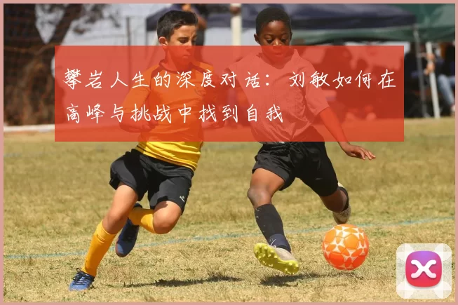 攀岩人生的深度对话：刘敏如何在高峰与挑战中找到自我