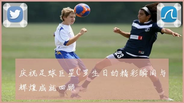 庆祝足球巨星C罗生日的精彩瞬间与辉煌成就回顾