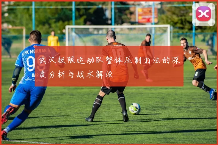 武汉极限运动队整体压制打法的深度分析与战术解读