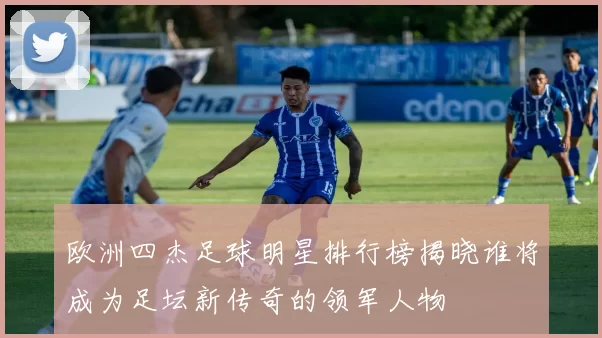 欧洲四杰足球明星排行榜揭晓谁将成为足坛新传奇的领军人物