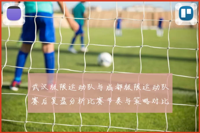 武汉极限运动队与成都极限运动队赛后复盘分析比赛节奏与策略对比
