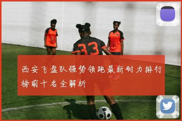 西安飞盘队强势领跑最新耐力排行榜前十名全解析