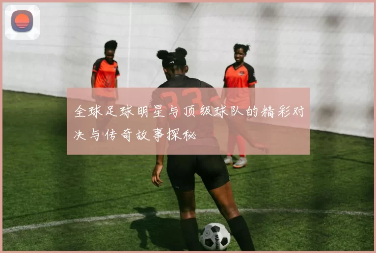 全球足球明星与顶级球队的精彩对决与传奇故事探秘