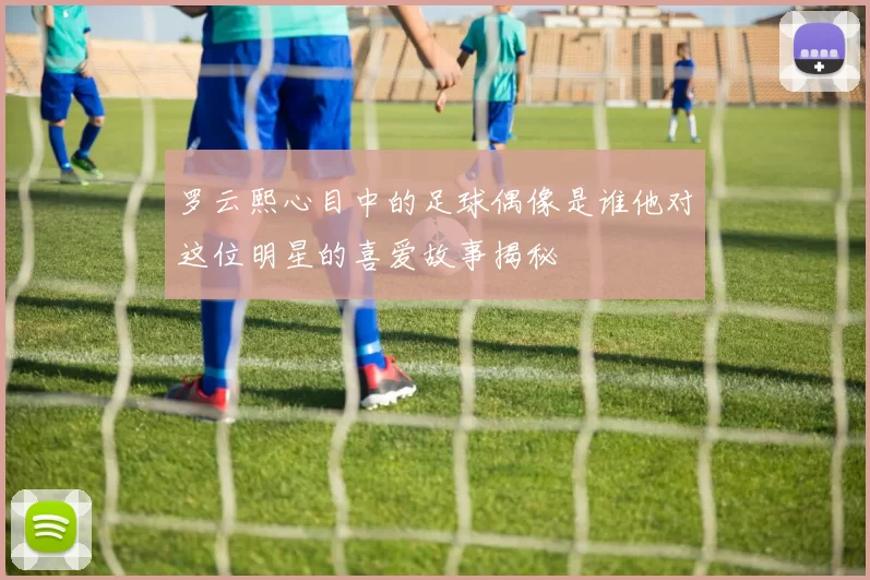 罗云熙心目中的足球偶像是谁他对这位明星的喜爱故事揭秘