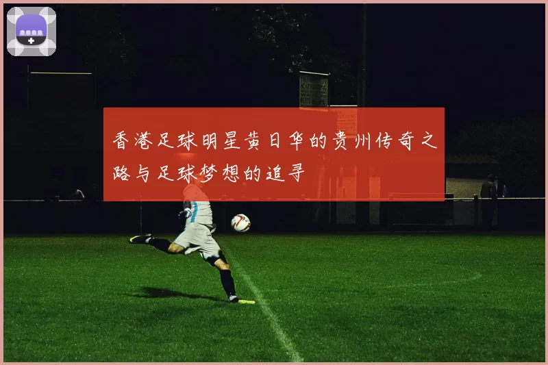 香港足球明星黄日华的贵州传奇之路与足球梦想的追寻