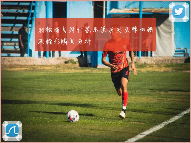 利物浦与拜仁慕尼黑历史交锋回顾及精彩瞬间分析