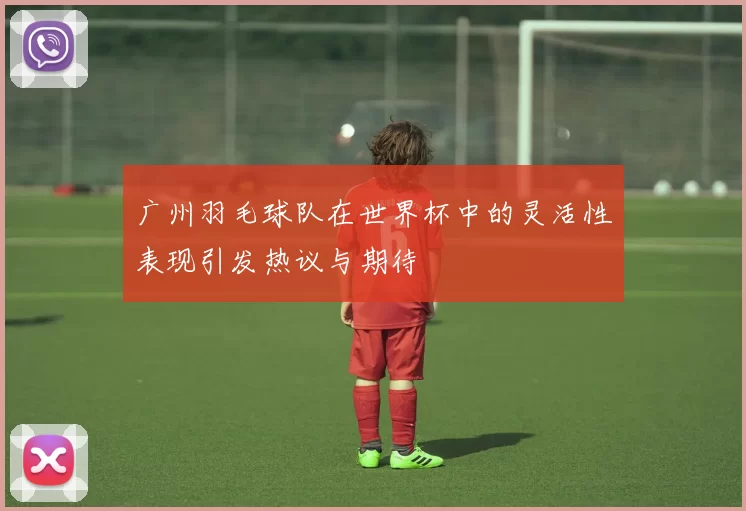广州羽毛球队在世界杯中的灵活性表现引发热议与期待