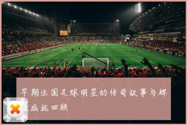 早期法国足球明星的传奇故事与辉煌成就回顾