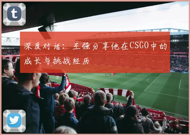 深度对话：王强分享他在CSGO中的成长与挑战经历