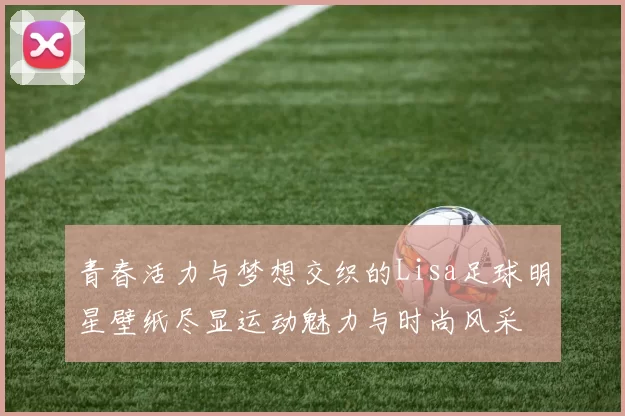 青春活力与梦想交织的Lisa足球明星壁纸尽显运动魅力与时尚风采