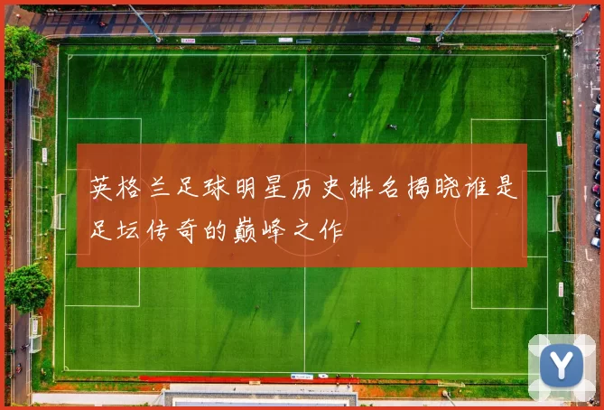 英格兰足球明星历史排名揭晓谁是足坛传奇的巅峰之作