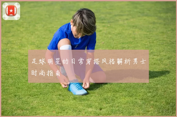 足球明星的日常穿搭风格解析男士时尚指南