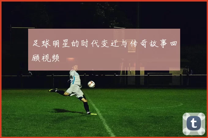 足球明星的时代变迁与传奇故事回顾视频