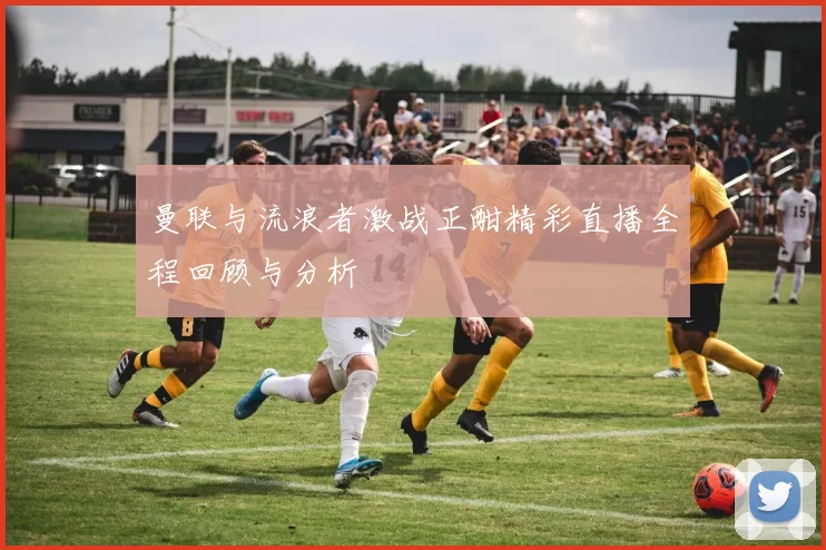 曼联与流浪者激战正酣精彩直播全程回顾与分析