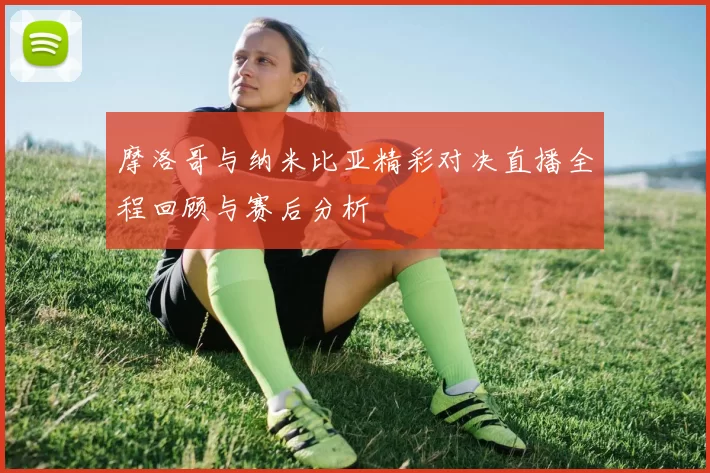 摩洛哥与纳米比亚精彩对决直播全程回顾与赛后分析