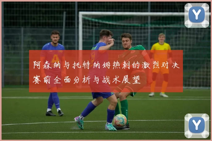 阿森纳与托特纳姆热刺的激烈对决赛前全面分析与战术展望