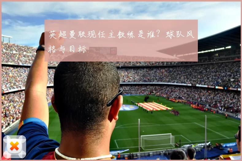 英超曼联现任主教练是谁？球队风格与目标