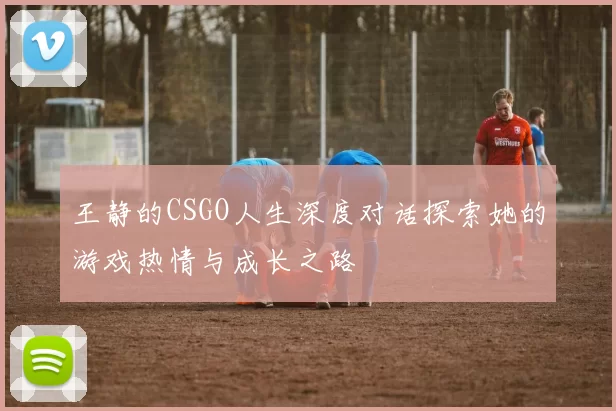 王静的CSGO人生深度对话探索她的游戏热情与成长之路