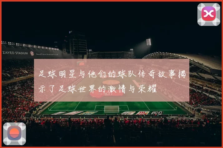 足球明星与他们的球队传奇故事揭示了足球世界的激情与荣耀
