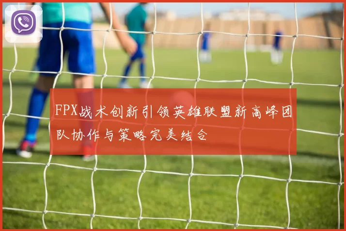 FPX战术创新引领英雄联盟新高峰团队协作与策略完美结合
