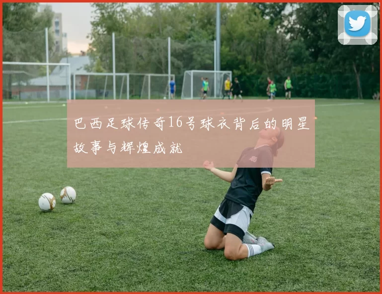 巴西足球传奇16号球衣背后的明星故事与辉煌成就