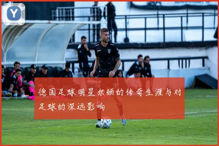 德国足球明星尔顿的传奇生涯与对足球的深远影响