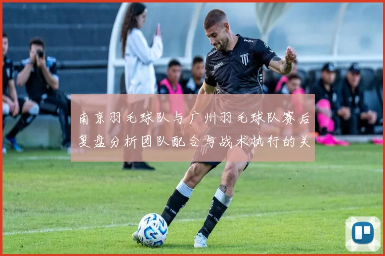 南京羽毛球队与广州羽毛球队赛后复盘分析团队配合与战术执行的关键因素