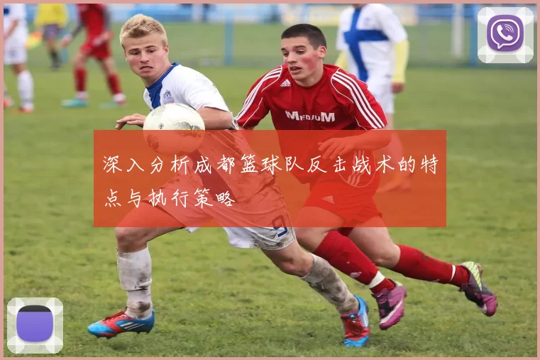 深入分析成都篮球队反击战术的特点与执行策略