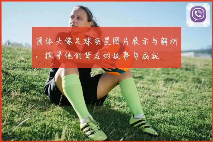 团体头像足球明星图片展示与解析，探寻他们背后的故事与成就