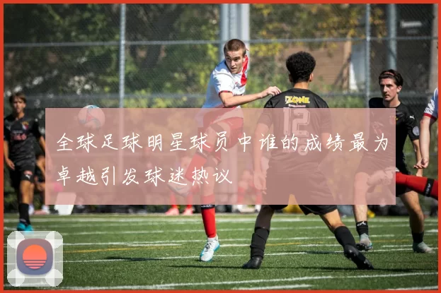 全球足球明星球员中谁的成绩最为卓越引发球迷热议