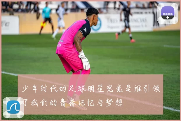 少年时代的足球明星究竟是谁引领了我们的青春记忆与梦想