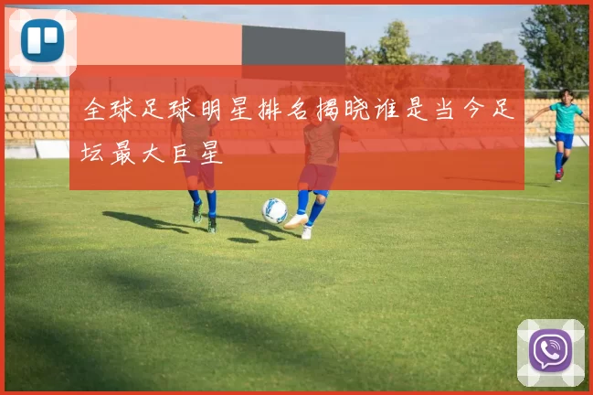 全球足球明星排名揭晓谁是当今足坛最大巨星