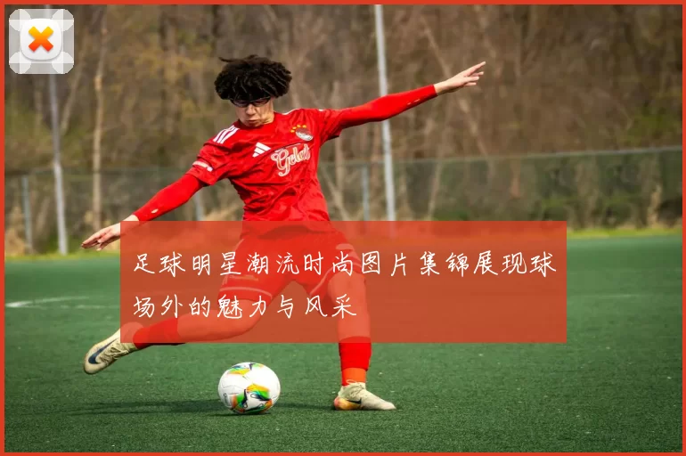 足球明星潮流时尚图片集锦展现球场外的魅力与风采
