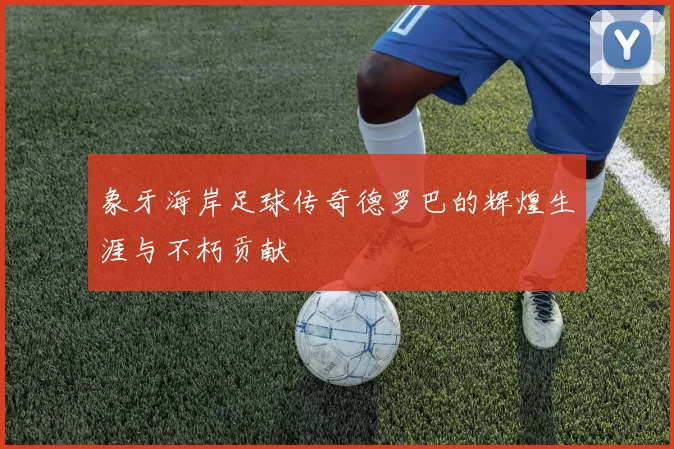 象牙海岸足球传奇德罗巴的辉煌生涯与不朽贡献